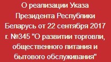 Рэалізацыя норм Указа Прэзідэнта Рэспублікі Беларусь ад 22.09.2017 №345 "Аб развіцці гандлю, грамадскага харчавання і бытавога абслугоўвання"